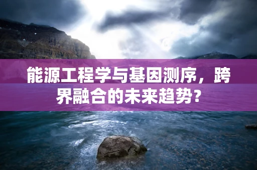 能源工程学与基因测序，跨界融合的未来趋势？