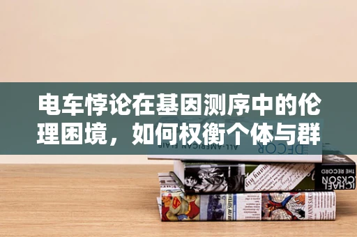 电车悖论在基因测序中的伦理困境，如何权衡个体与群体的利益？