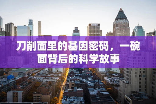 刀削面里的基因密码，一碗面背后的科学故事