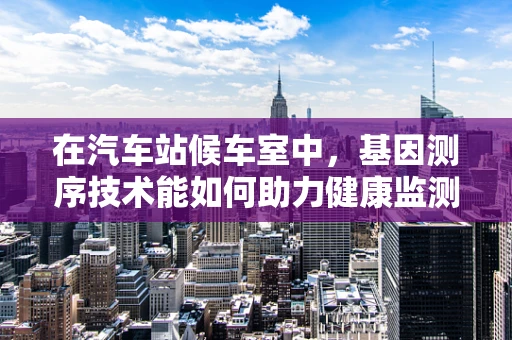 在汽车站候车室中，基因测序技术能如何助力健康监测？