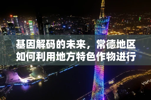基因解码的未来，常德地区如何利用地方特色作物进行作物遗传改良？