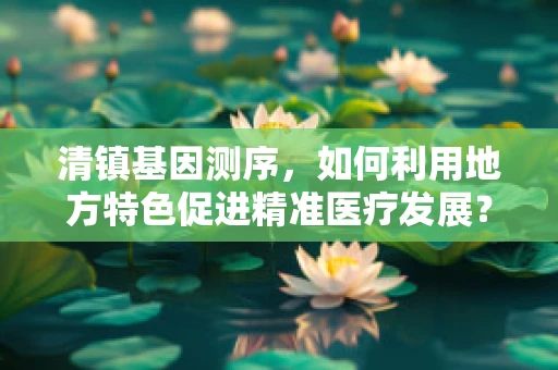 清镇基因测序，如何利用地方特色促进精准医疗发展？