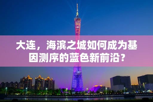 大连，海滨之城如何成为基因测序的蓝色新前沿？