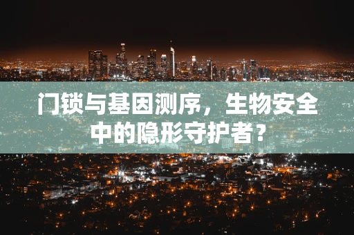 门锁与基因测序，生物安全中的隐形守护者？