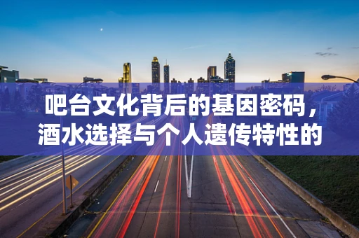 吧台文化背后的基因密码，酒水选择与个人遗传特性的微妙联系