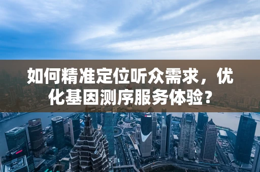 如何精准定位听众需求，优化基因测序服务体验？