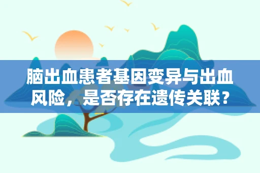 脑出血患者基因变异与出血风险，是否存在遗传关联？