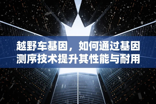 越野车基因，如何通过基因测序技术提升其性能与耐用性？