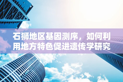 石狮地区基因测序，如何利用地方特色促进遗传学研究？