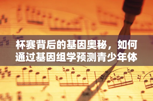 杯赛背后的基因奥秘，如何通过基因组学预测青少年体育潜能？