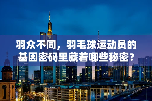 羽众不同，羽毛球运动员的基因密码里藏着哪些秘密？