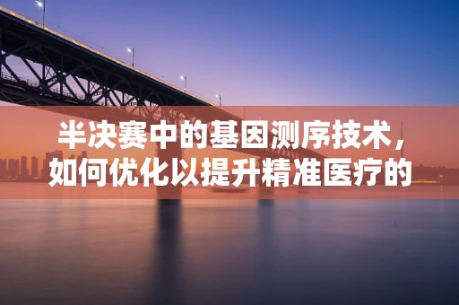 半决赛中的基因测序技术，如何优化以提升精准医疗的‘临门一脚’？