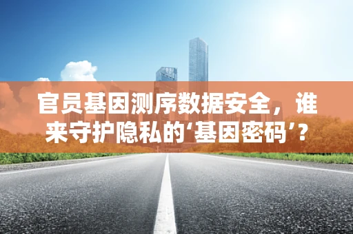 官员基因测序数据安全，谁来守护隐私的‘基因密码’？