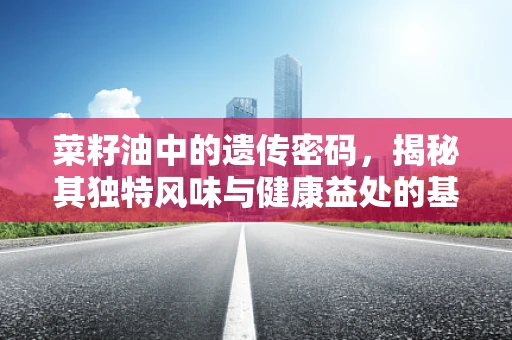 菜籽油中的遗传密码，揭秘其独特风味与健康益处的基因奥秘