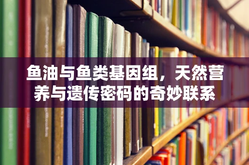 鱼油与鱼类基因组，天然营养与遗传密码的奇妙联系