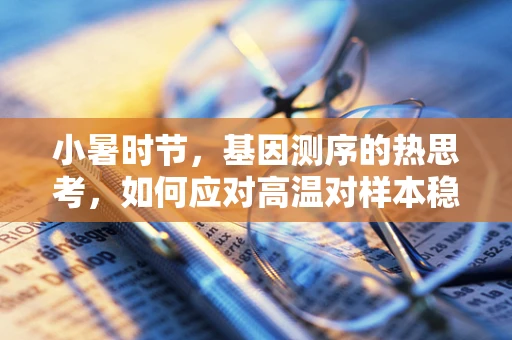 小暑时节，基因测序的热思考，如何应对高温对样本稳定性的挑战？