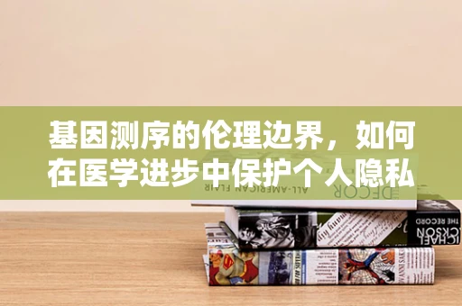 基因测序的伦理边界，如何在医学进步中保护个人隐私与尊严？
