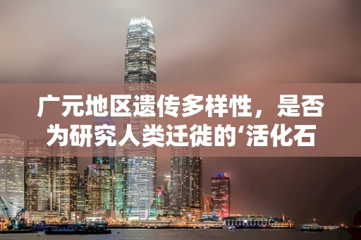 广元地区遗传多样性，是否为研究人类迁徙的‘活化石’？