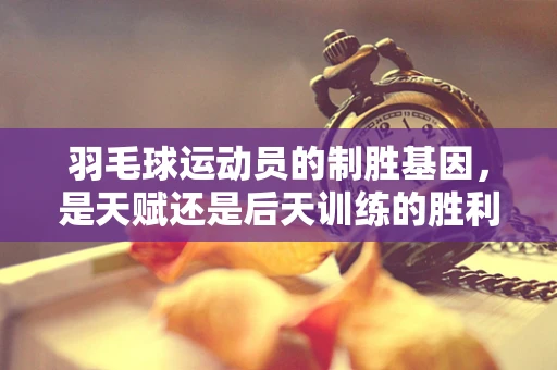 羽毛球运动员的制胜基因，是天赋还是后天训练的胜利？