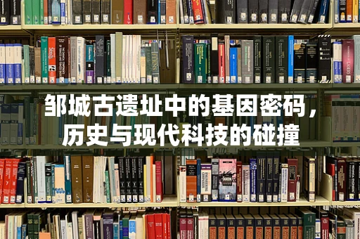 邹城古遗址中的基因密码，历史与现代科技的碰撞