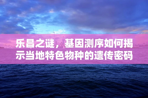 乐昌之谜，基因测序如何揭示当地特色物种的遗传密码？