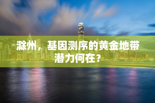 滁州，基因测序的黄金地带潜力何在？