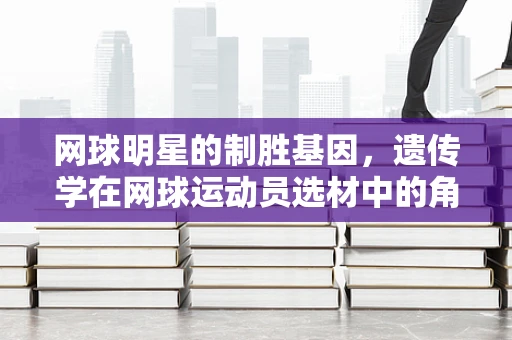 网球明星的制胜基因，遗传学在网球运动员选材中的角色