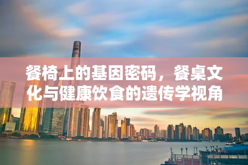 餐椅上的基因密码，餐桌文化与健康饮食的遗传学视角