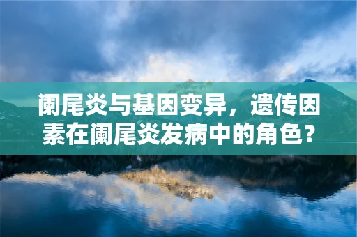 阑尾炎与基因变异，遗传因素在阑尾炎发病中的角色？