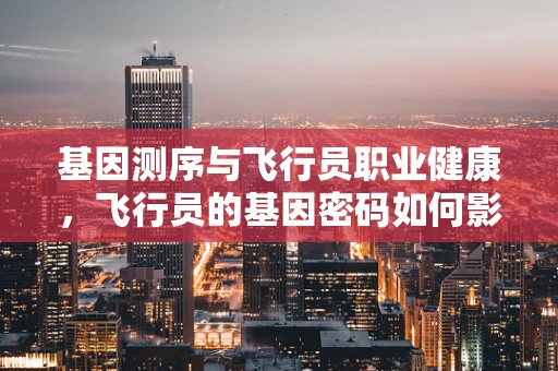 基因测序与飞行员职业健康，飞行员的基因密码如何影响飞行安全？