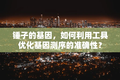 锤子的基因，如何利用工具优化基因测序的准确性？