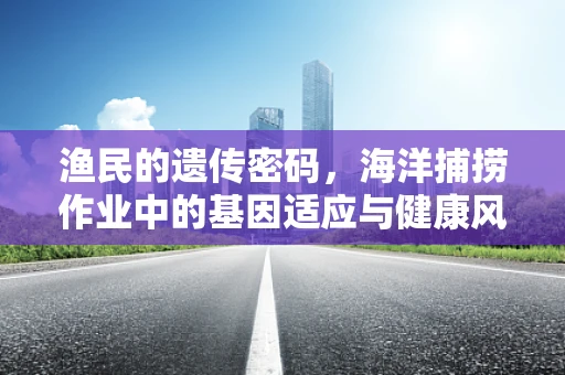渔民的遗传密码，海洋捕捞作业中的基因适应与健康风险
