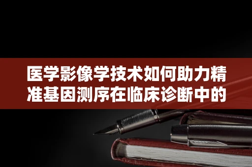 医学影像学技术如何助力精准基因测序在临床诊断中的应用？