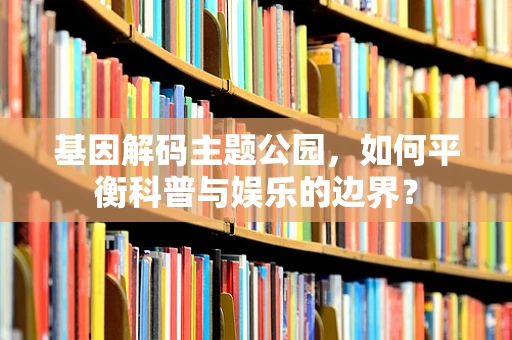 基因解码主题公园，如何平衡科普与娱乐的边界？