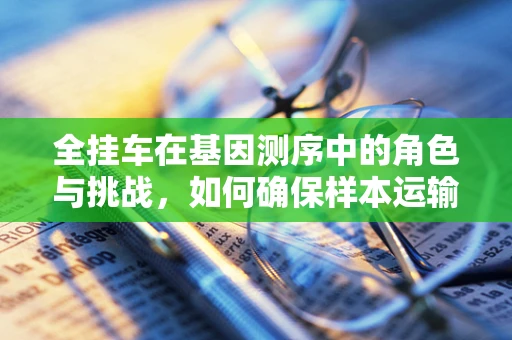 全挂车在基因测序中的角色与挑战，如何确保样本运输的精准与安全？