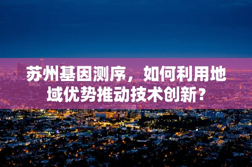 苏州基因测序，如何利用地域优势推动技术创新？