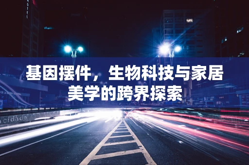 基因摆件，生物科技与家居美学的跨界探索