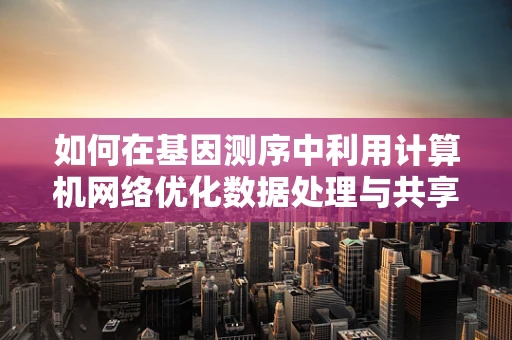 如何在基因测序中利用计算机网络优化数据处理与共享？