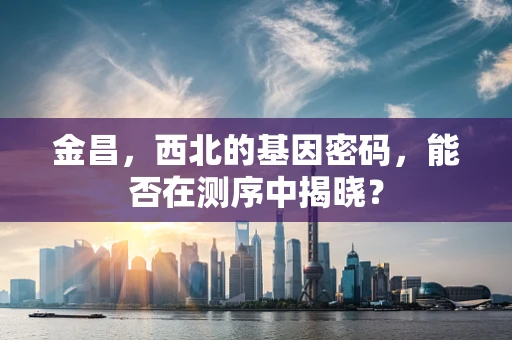 金昌，西北的基因密码，能否在测序中揭晓？