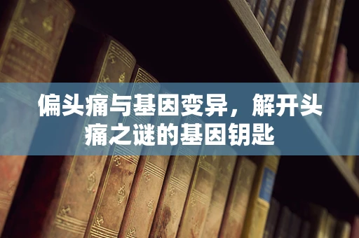 偏头痛与基因变异，解开头痛之谜的基因钥匙