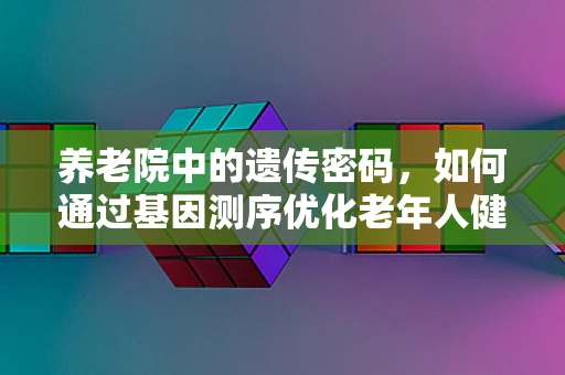养老院中的遗传密码，如何通过基因测序优化老年人健康管理？