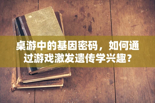桌游中的基因密码，如何通过游戏激发遗传学兴趣？
