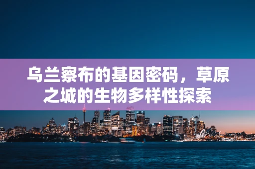 乌兰察布的基因密码，草原之城的生物多样性探索