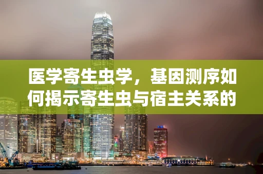 医学寄生虫学，基因测序如何揭示寄生虫与宿主关系的秘密？