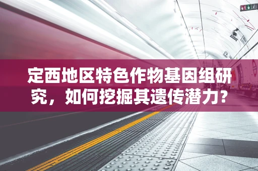 定西地区特色作物基因组研究，如何挖掘其遗传潜力？