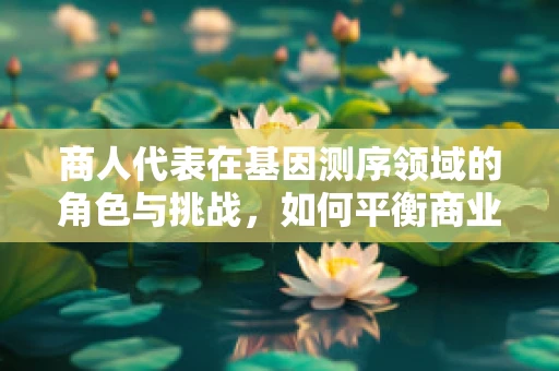 商人代表在基因测序领域的角色与挑战，如何平衡商业利益与科学伦理？