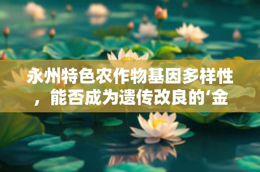 永州特色农作物基因多样性，能否成为遗传改良的‘金矿’？