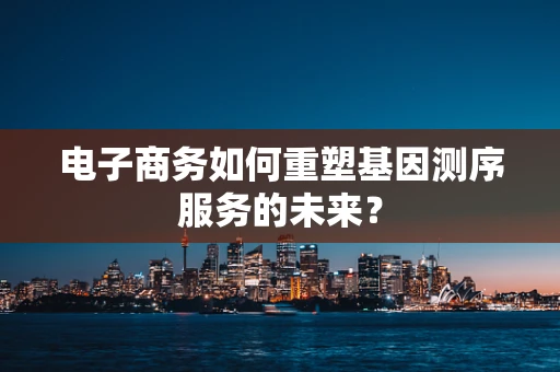 电子商务如何重塑基因测序服务的未来？
