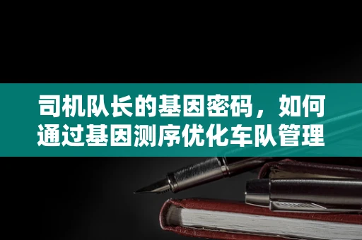 司机队长的基因密码，如何通过基因测序优化车队管理？