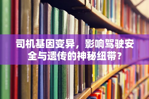 司机基因变异，影响驾驶安全与遗传的神秘纽带？